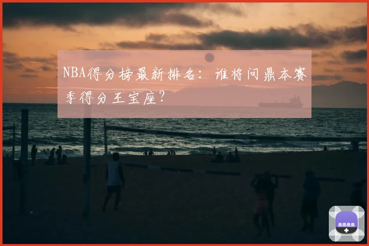 NBA得分榜最新排名：谁将问鼎本赛季得分王宝座？