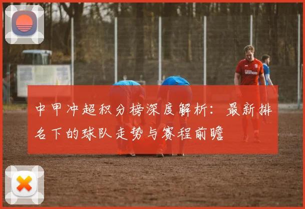 中甲冲超积分榜深度解析：最新排名下的球队走势与赛程前瞻