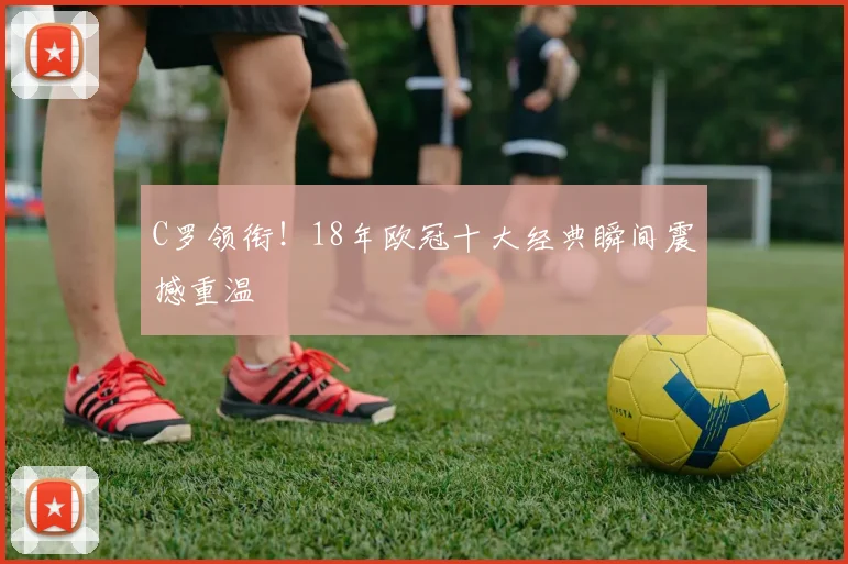 C罗领衔！18年欧冠十大经典瞬间震撼重温