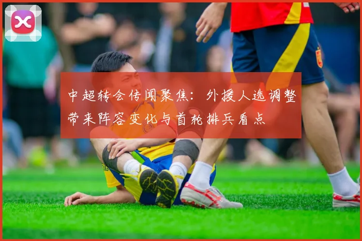 中超转会传闻聚焦：外援人选调整带来阵容变化与首轮排兵看点