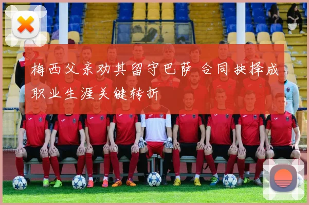 梅西父亲劝其留守巴萨 合同抉择成职业生涯关键转折