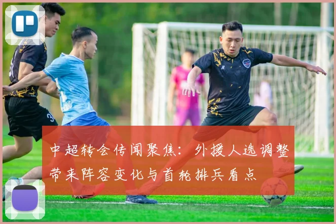 中超转会传闻聚焦：外援人选调整带来阵容变化与首轮排兵看点