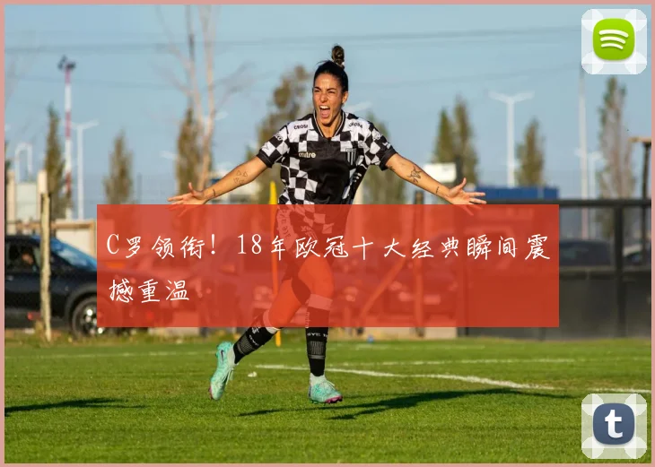 C罗领衔！18年欧冠十大经典瞬间震撼重温