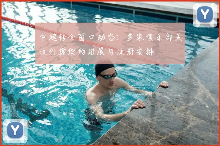 中超转会窗口动态：多家俱乐部关注外援续约进展与注册安排