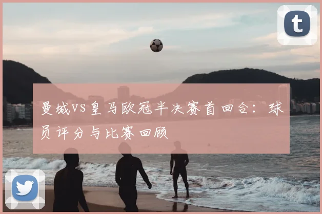 曼城vs皇马欧冠半决赛首回合：球员评分与比赛回顾