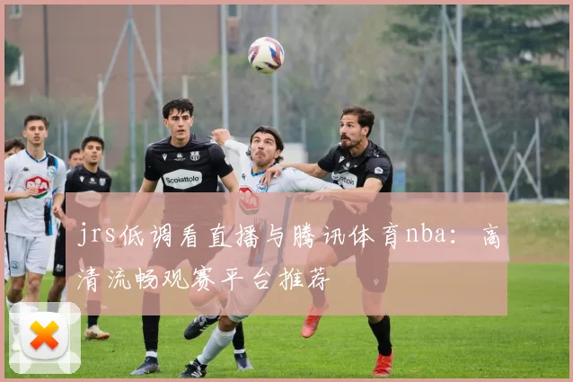 jrs低调看直播与腾讯体育nba：高清流畅观赛平台推荐