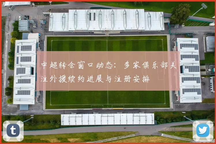 中超转会窗口动态：多家俱乐部关注外援续约进展与注册安排