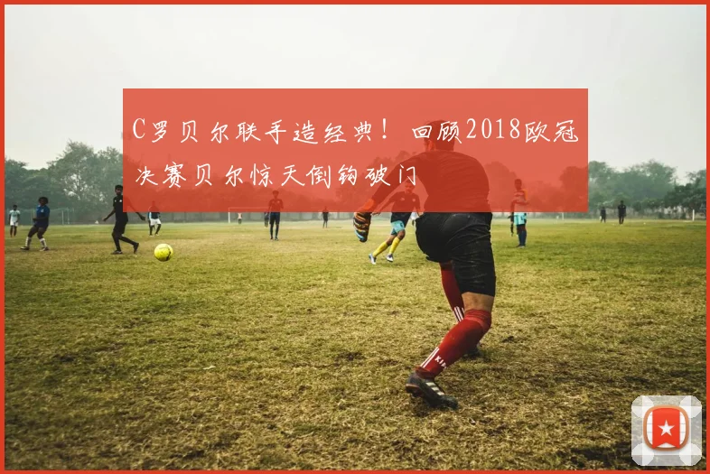 C罗贝尔联手造经典！回顾2018欧冠决赛贝尔惊天倒钩破门
