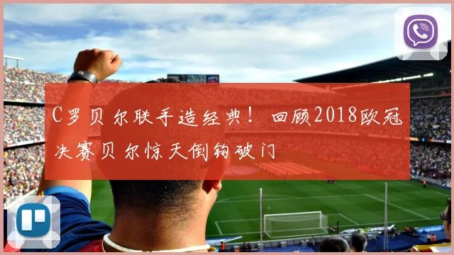 C罗贝尔联手造经典！回顾2018欧冠决赛贝尔惊天倒钩破门