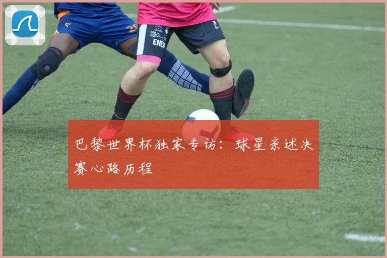 巴黎世界杯独家专访：球星亲述决赛心路历程