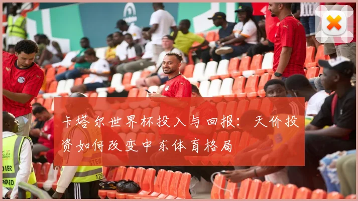 卡塔尔世界杯投入与回报：天价投资如何改变中东体育格局
