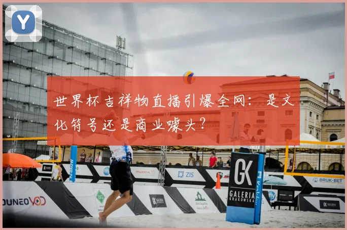 世界杯吉祥物直播引爆全网:是文化符号还是商业噱头?