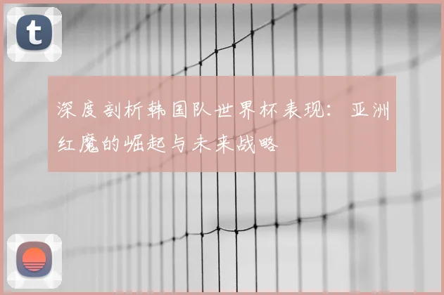 深度剖析韩国队世界杯表现:亚洲红魔的崛起与未来战略