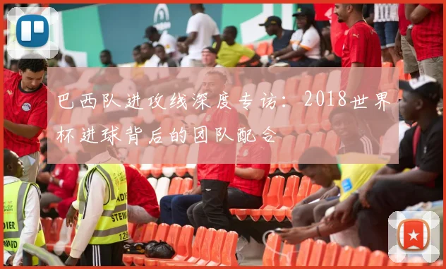 巴西队进攻线深度专访：2018世界杯进球背后的团队配合
