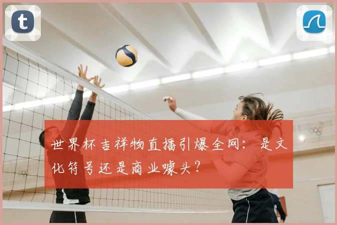 世界杯吉祥物直播引爆全网:是文化符号还是商业噱头?