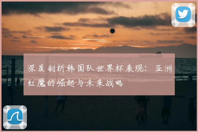 深度剖析韩国队世界杯表现:亚洲红魔的崛起与未来战略
