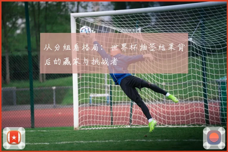 从分组看格局：世界杯抽签结果背后的赢家与挑战者