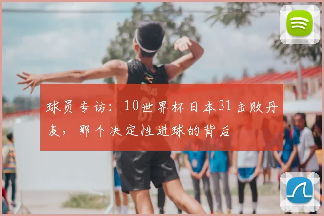 球员专访：10世界杯日本31击败丹麦，那个决定性进球的背后